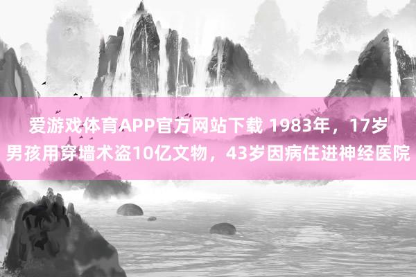 爱游戏体育APP官方网站下载 1983年，17岁男孩用穿墙术盗10亿文物，43岁因病住进神经医院