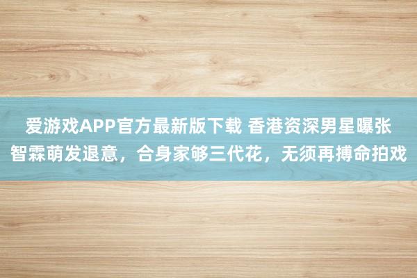 爱游戏APP官方最新版下载 香港资深男星曝张智霖萌发退意,合身家够三代花,无须再搏命拍戏