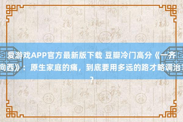 爱游戏APP官方最新版下载 豆瓣冷门高分《一齐向西》：原生家庭的痛，到底要用多远的路才略调治？