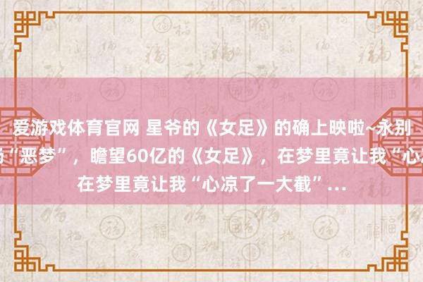 爱游戏体育官网 星爷的《女足》的确上映啦~永别，其实这是一场“恶梦”，瞻望60亿的《女足》，在梦里竟让我“心凉了一大截”…