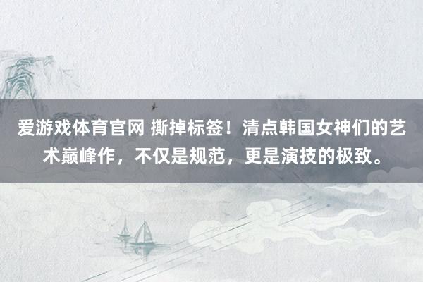 爱游戏体育官网 撕掉标签！清点韩国女神们的艺术巅峰作，不仅是规范，更是演技的极致。