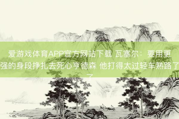 爱游戏体育APP官方网站下载 瓦塞尔：要用更强的身段挣扎去死心亨德森 他打得太过轻车熟路了