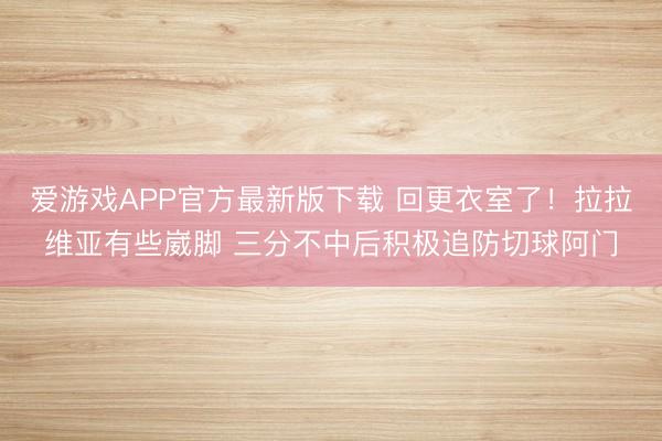 爱游戏APP官方最新版下载 回更衣室了！拉拉维亚有些崴脚 三分不中后积极追防切球阿门