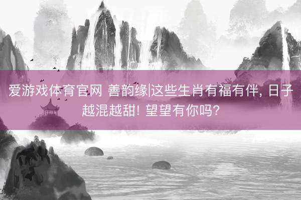爱游戏体育官网 善韵缘|这些生肖有福有伴, 日子越混越甜! 望望有你吗?