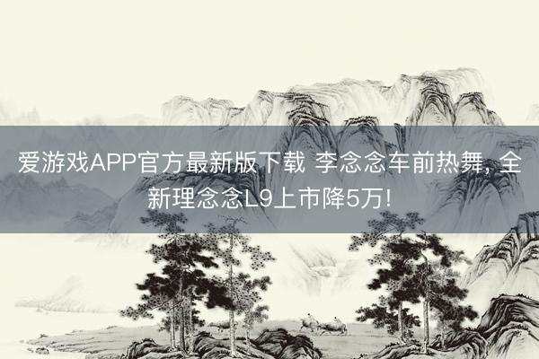 爱游戏APP官方最新版下载 李念念车前热舞, 全新理念念L9上市降5万!