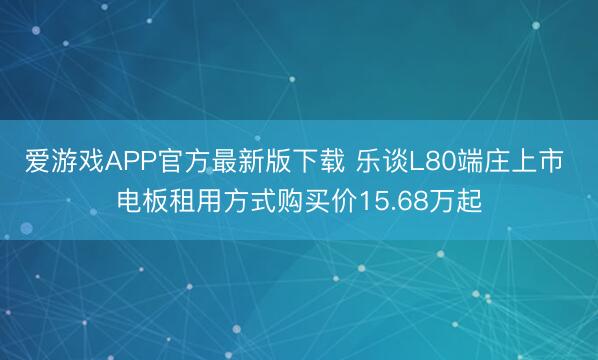 爱游戏APP官方最新版下载 乐谈L80端庄上市 电板租用方式购买价15.68万起