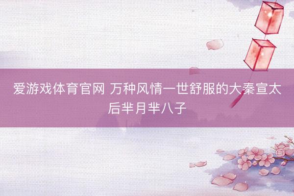 爱游戏体育官网 万种风情一世舒服的大秦宣太后芈月芈八子
