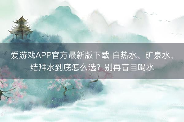 爱游戏APP官方最新版下载 白热水、矿泉水、结拜水到底怎么选？别再盲目喝水