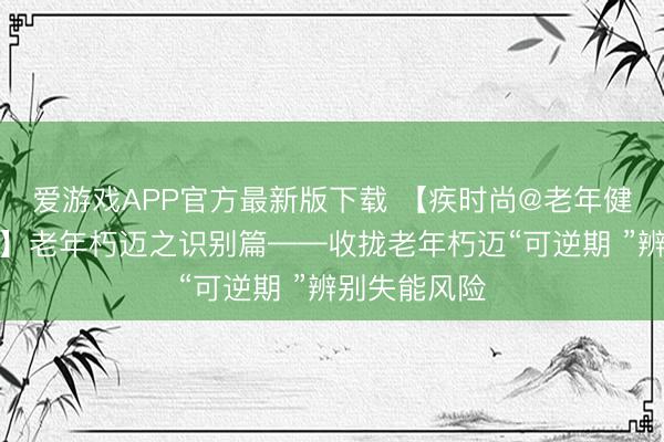 爱游戏APP官方最新版下载 【疾时尚@老年健康促进行径】老年朽迈之识别篇——收拢老年朽迈“可逆期 ”辨别失能风险