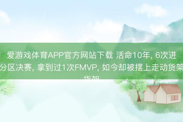 爱游戏体育APP官方网站下载 活命10年, 6次进分区决赛, 拿到过1次FMVP, 如今却被摆上走动货架
