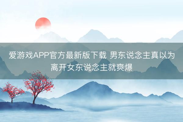 爱游戏APP官方最新版下载 男东说念主真以为离开女东说念主就爽爆