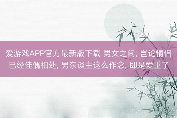 爱游戏APP官方最新版下载 男女之间, 岂论情侣已经佳偶相处, 男东谈主这么作念, 即是爱重了