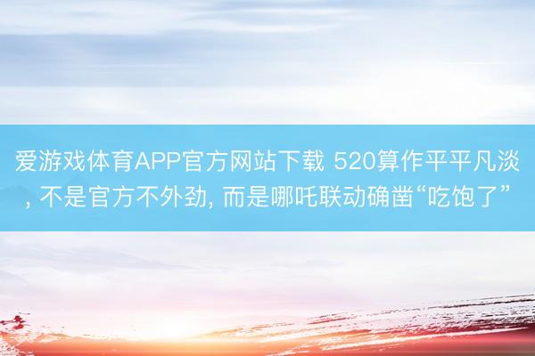 爱游戏体育APP官方网站下载 520算作平平凡淡, 不是官方不外劲, 而是哪吒联动确凿“吃饱了”