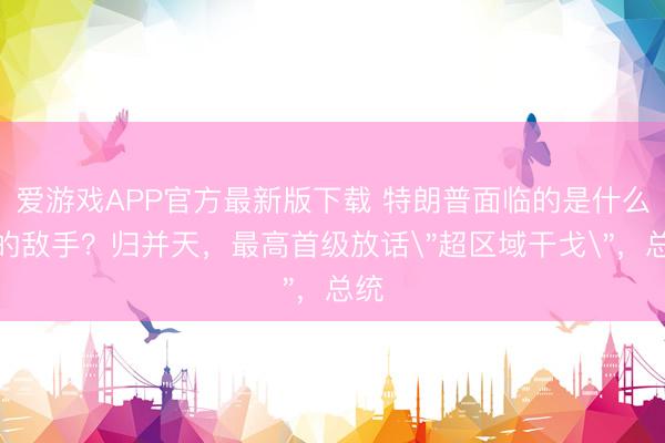 爱游戏APP官方最新版下载 特朗普面临的是什么样的敌手？归并天，最高首级放话＂超区域干戈＂，总统