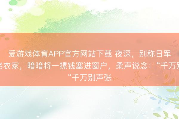 爱游戏体育APP官方网站下载 夜深，别称日军翻进老农家，暗暗将一摞钱塞进窗户，柔声说念：“千万别声张