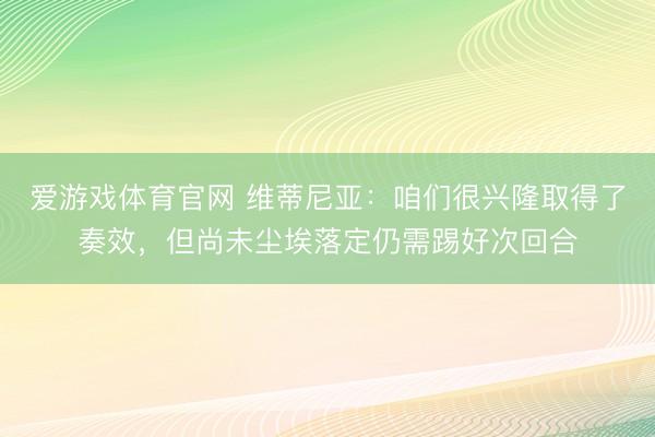 爱游戏体育官网 维蒂尼亚：咱们很兴隆取得了奏效，但尚未尘埃落定仍需踢好次回合