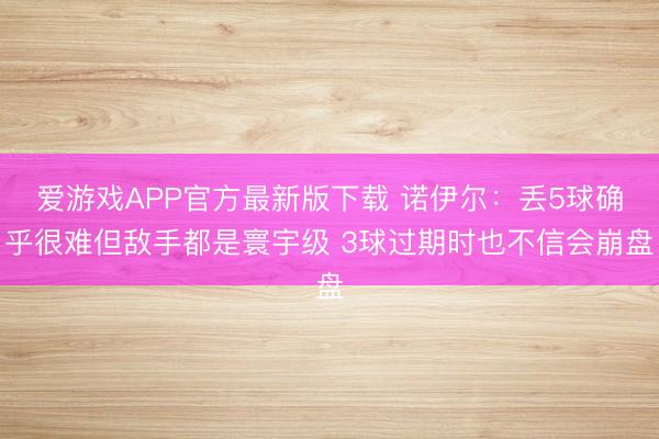 爱游戏APP官方最新版下载 诺伊尔：丢5球确乎很难但敌手都是寰宇级 3球过期时也不信会崩盘