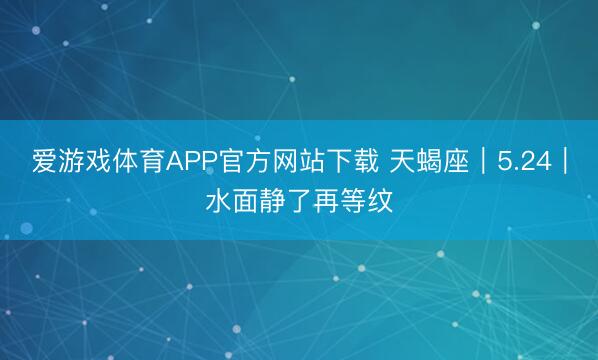 爱游戏体育APP官方网站下载 天蝎座｜5.24｜水面静了再等纹