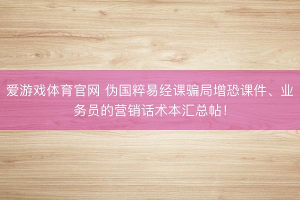 爱游戏体育官网 伪国粹易经课骗局增恐课件、业务员的营销话术本汇总帖！