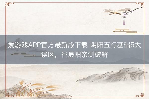 爱游戏APP官方最新版下载 阴阳五行基础5大误区，谷晟阳亲测破解