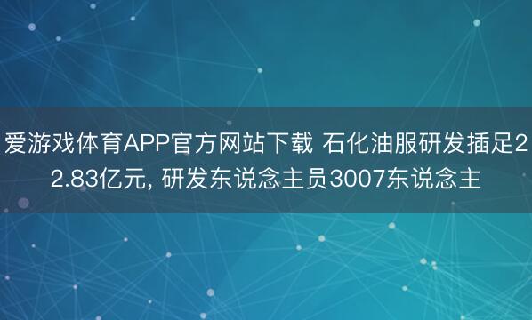爱游戏体育APP官方网站下载 石化油服研发插足22.83亿元, 研发东说念主员3007东说念主