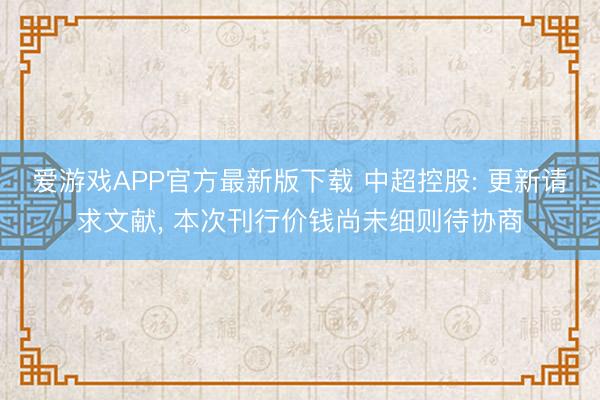 爱游戏APP官方最新版下载 中超控股: 更新请求文献, 本次刊行价钱尚未细则待协商