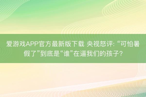 爱游戏APP官方最新版下载 央视怒评: “可怕暑假了”到底是“谁”在逼我们的孩子?