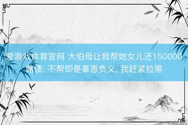 爱游戏体育官网 大伯母让我帮她女儿还150000赌债: 不帮即是辜恩负义, 我赶紧拉黑