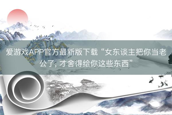 爱游戏APP官方最新版下载 “女东谈主把你当老公了, 才舍得给你这些东西”