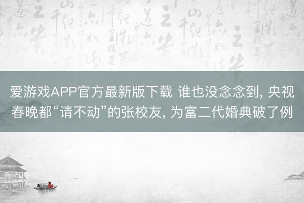 爱游戏APP官方最新版下载 谁也没念念到, 央视春晚都“请不动”的张校友, 为富二代婚典破了例