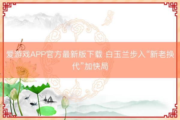 爱游戏APP官方最新版下载 白玉兰步入“新老换代”加快局