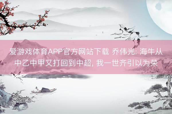 爱游戏体育APP官方网站下载 乔伟光: 海牛从中乙中甲又打回到中超, 我一世齐引以为荣