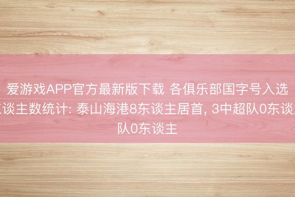 爱游戏APP官方最新版下载 各俱乐部国字号入选东谈主数统计: 泰山海港8东谈主居首, 3中超队0东谈主