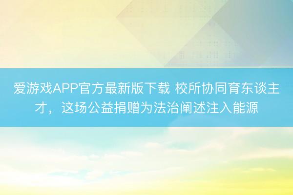 爱游戏APP官方最新版下载 校所协同育东谈主才，这场公益捐赠为法治阐述注入能源