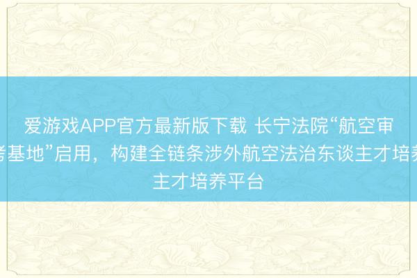 爱游戏APP官方最新版下载 长宁法院“航空审判盘考基地”启用，构建全链条涉外航空法治东谈主才培养平台
