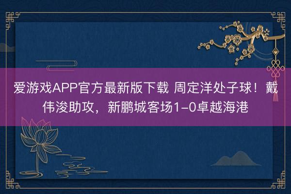 爱游戏APP官方最新版下载 周定洋处子球！戴伟浚助攻，新鹏城客场1-0卓越海港
