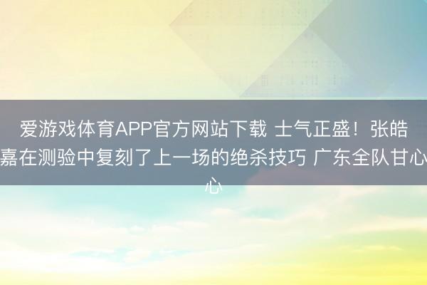 爱游戏体育APP官方网站下载 士气正盛！张皓嘉在测验中复刻了上一场的绝杀技巧 广东全队甘心
