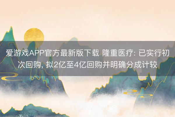 爱游戏APP官方最新版下载 隆重医疗: 已实行初次回购, 拟2亿至4亿回购并明确分成计较
