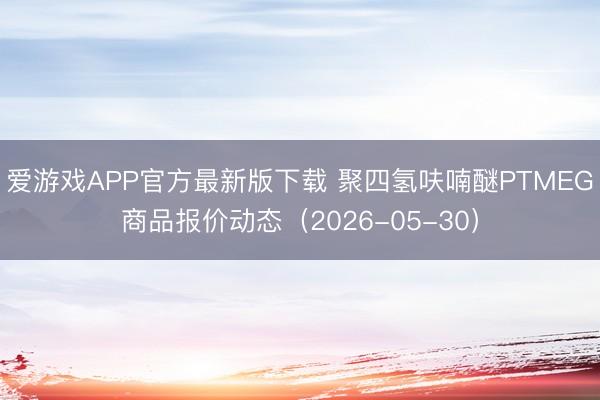 爱游戏APP官方最新版下载 聚四氢呋喃醚PTMEG商品报价动态(2026-05-30)