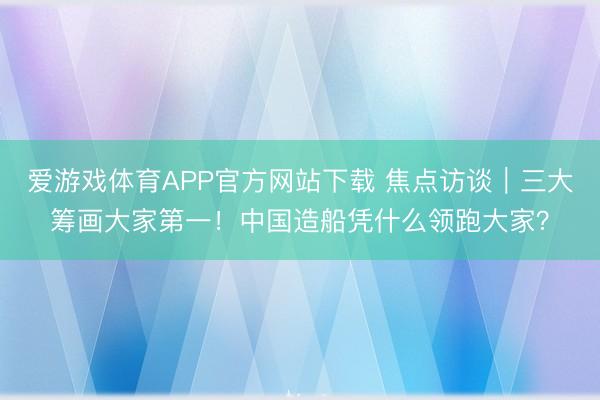 爱游戏体育APP官方网站下载 焦点访谈｜三大筹画大家第一！中国造船凭什么领跑大家？