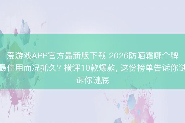 爱游戏APP官方最新版下载 2026防晒霜哪个牌子最佳用而况抓久? 横评10款爆款, 这份榜单告诉你谜底