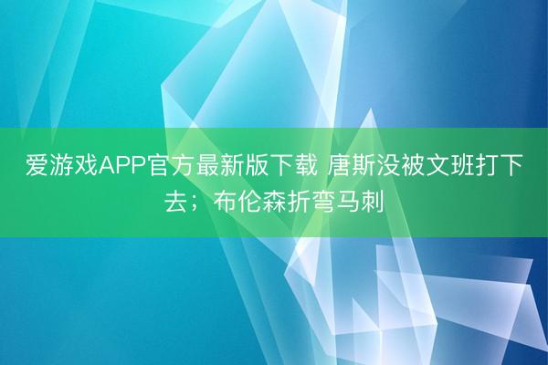 爱游戏APP官方最新版下载 唐斯没被文班打下去；布伦森折弯马刺