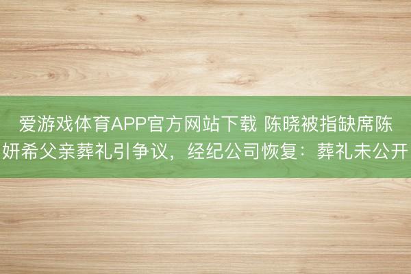 爱游戏体育APP官方网站下载 陈晓被指缺席陈妍希父亲葬礼引争议，经纪公司恢复：葬礼未公开