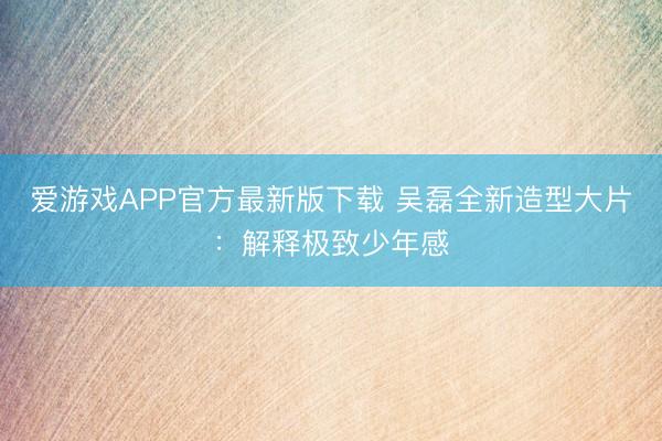 爱游戏APP官方最新版下载 吴磊全新造型大片：解释极致少年感