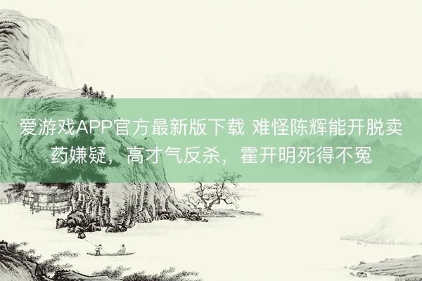 爱游戏APP官方最新版下载 难怪陈辉能开脱卖药嫌疑，高才气反杀，霍开明死得不冤