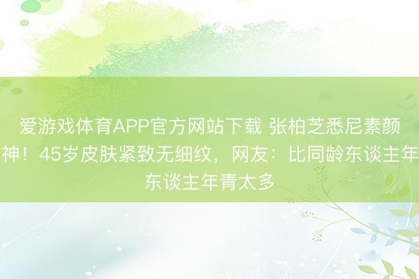 爱游戏体育APP官方网站下载 张柏芝悉尼素颜生图封神！45岁皮肤紧致无细纹，网友：比同龄东谈主年青太多