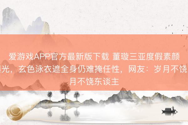 爱游戏APP官方最新版下载 董璇三亚度假素颜生图曝光，玄色泳衣遮全身仍难掩任性，网友：岁月不饶东谈主