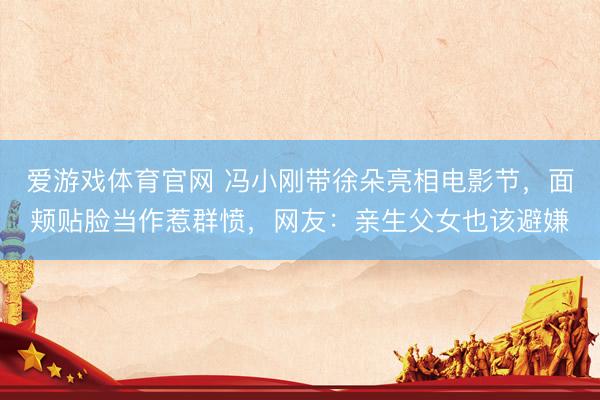 爱游戏体育官网 冯小刚带徐朵亮相电影节，面颊贴脸当作惹群愤，网友：亲生父女也该避嫌