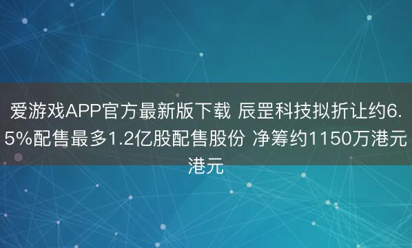 爱游戏APP官方最新版下载 辰罡科技拟折让约6.5%配售最多1.2亿股配售股份 净筹约1150万港元
