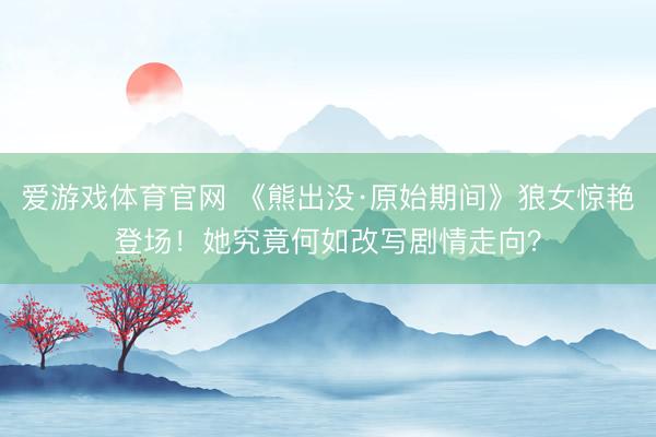 爱游戏体育官网 《熊出没·原始期间》狼女惊艳登场！她究竟何如改写剧情走向？